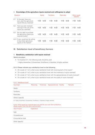 8. Knowledge of the agriculture inputs received and willingness to adopt
 Question                                                 Seeds             Fertilizers         Pesticides         Other inputs
                                                                                                                     (specify)

8.1    In the past, have you
       ever used the agriculture                     Y         N              Y             N     Y       N        Y      N
       inputs that you received?

8.2    Have you ever received
       training on the use of the                    Y         N              Y             N     Y       N        Y      N
       inputs you received?

8.3    Are you able to purchase
       the agriculture inputs you                    Y         N              Y             N     Y       N        Y      N
       received locally?

8.3.1 If yes, would you be willing
      to buy these agriculture                       Y         N              Y             N     Y       N        Y      N
      inputs on the market?



III. Satisfaction level of beneficiary farmers

9. Beneficiary satisfaction with inputs received
Note to surveyor:
   •    For Question 9.1, the following scale should be used:
        1-Highly dissatisfied; 2-Dissatisfied; 3-Indifferent; 4-Satisfied; 5-Highly satisfied.


Q. 9.1 Please indicate your satisfaction level on the following:
   •    On a scale of 1 to 5, what is your satisfaction level with receiving each of the inputs?
   •    On a scale of 1 to 5, what is your satisfaction level with the timeliness of inputs received?
   •    On a scale of 1 to 5, what is your satisfaction level with the appropriateness of inputs received?
   •    On a scale of 1 to 5, what is your satisfaction level with the quality of inputs received?


Q. 9.1 Satisfaction levela/
Input type                            Receiving          Timeliness        Appropriateness      Quality       Remarks

Seeds

Fertilizers

Pesticides

Others (specify)
a/ 1-Highly dissatisfied; 2-Dissatisfied; 3-Indifferent; 4-Satisfied; 5-Highly satisfied.


Q. 9.2 If the inputs you received were not used for your own farm production,
please explain how they were used and why.

Use of inputs                        Explanation

Sold

Unused/stored

Consumed as food

Other (specify)



                                                                                                                                  43
 