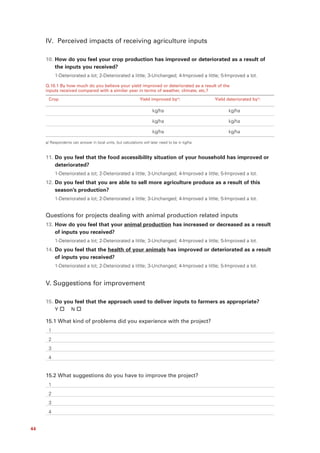 IV. Perceived impacts of receiving agriculture inputs

     10. How do you feel your crop production has improved or deteriorated as a result of
         the inputs you received?
          1-Deteriorated a lot; 2-Deteriorated a little; 3-Unchanged; 4-Improved a little; 5-Improved a lot.

     Q.10.1 By how much do you believe your yield improved or deteriorated as a result of the
     inputs received compared with a similar year in terms of weather, climate, etc.?

      Crop                                                    Yield improved bya/:               Yield deteriorated bya/:

                                                                      kg/ha                             kg/ha

                                                                      kg/ha                             kg/ha

                                                                      kg/ha                             kg/ha

     a/ Respondents can answer in local units, but calculations will later need to be in kg/ha



     11. Do you feel that the food accessibility situation of your household has improved or
         deteriorated?
          1-Deteriorated a lot; 2-Deteriorated a little; 3-Unchanged; 4-Improved a little; 5-Improved a lot.
     12. Do you feel that you are able to sell more agriculture produce as a result of this
         season’s production?
          1-Deteriorated a lot; 2-Deteriorated a little; 3-Unchanged; 4-Improved a little; 5-Improved a lot.


     Questions for projects dealing with animal production related inputs
     13. How do you feel that your animal production has increased or decreased as a result
         of inputs you received?
          1-Deteriorated a lot; 2-Deteriorated a little; 3-Unchanged; 4-Improved a little; 5-Improved a lot.
     14. Do you feel that the health of your animals has improved or deteriorated as a result
         of inputs you received?
          1-Deteriorated a lot; 2-Deteriorated a little; 3-Unchanged; 4-Improved a little; 5-Improved a lot.


     V. Suggestions for improvement

     15. Do you feel that the approach used to deliver inputs to farmers as appropriate?
          Y         N

     15.1 What kind of problems did you experience with the project?
      1
      2
      3
      4


     15.2 What suggestions do you have to improve the project?
      1
      2
      3
      4


44
 