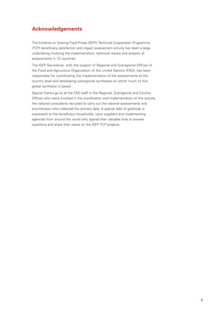 Acknowledgements

The Initiative on Soaring Food Prices (ISFP) Technical Cooperation Programme
(TCP) beneficiary satisfaction and impact assessment activity has been a large
undertaking involving the implementation, technical review and analysis of
assessments in 72 countries.
The ISFP Secretariat, with the support of Regional and Subregional Offices of
the Food and Agriculture Organization of the United Nations (FAO), has been
responsible for coordinating the implementation of the assessments at the
country level and developing subregional syntheses on which much of this
global synthesis is based.
Special thanks go to all the FAO staff in the Regional, Subregional and Country
Offices who were involved in the coordination and implementation of this activity,
the national consultants recruited to carry out the national assessments and
enumerators who collected the primary data. A special debt of gratitude is
expressed to the beneficiary households, input suppliers and implementing
agencies from around the world who spared their valuable time to answer
questions and share their views on the ISFP TCP projects.




                                                                                     3
 