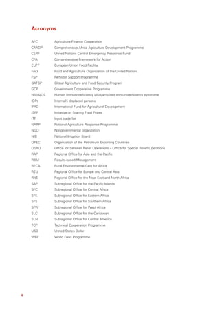Acronyms

    AFC        Agriculture Finance Cooperation
    CAADP      Comprehensive Africa Agriculture Development Programme
    CERF       United Nations Central Emergency Response Fund
    CFA        Comprehensive Framework for Action
    EUFF       European Union Food Facility
    FAO        Food and Agriculture Organization of the United Nations
    FSP        Fertilizer Support Programme
    GAFSP      Global Agriculture and Food Security Program
    GCP        Government Cooperative Programme
    HIV/AIDS   Human immunodeficiency virus/acquired immunodeficiency syndrome
    IDPs       Internally displaced persons
    IFAD       International Fund for Agricultural Development
    ISFP       Initiative on Soaring Food Prices
    ITF        Input trade fair
    NARP       National Agriculture Response Programme
    NGO        Nongovernmental organization
    NIB        National Irrigation Board
    OPEC       Organization of the Petroleum Exporting Countries
    OSRO       Office for Sahelian Relief Operations – Office for Special Relief Operations
    RAP        Regional Office for Asia and the Pacific
    RBM        Results-based Management
    RECA       Rural Environmental Care for Africa
    REU        Regional Office for Europe and Central Asia
    RNE        Regional Office for the Near East and North Africa
    SAP        Subregional Office for the Pacific Islands
    SFC        Subregional Office for Central Africa
    SFE        Subregional Office for Eastern Africa
    SFS        Subregional Office for Southern Africa
    SFW        Subregional Office for West Africa
    SLC        Subregional Office for the Caribbean
    SLM        Subregional Office for Central America
    TCP        Technical Cooperation Programme
    USD        United States Dollar
    WFP        World Food Programme




4
 