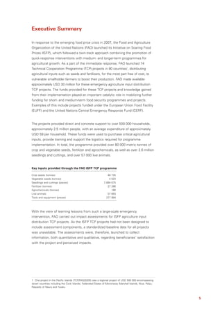 Executive Summary

In response to the emerging food price crisis in 2007, the Food and Agriculture
Organization of the United Nations (FAO) launched its Initiative on Soaring Food
Prices (ISFP), which followed a twin-track approach combining the promotion of
quick-response interventions with medium- and longer-term programmes for
agricultural growth. As a part of the immediate response, FAO launched 74
Technical Cooperation Programme (TCP) projects in 80 countries1, distributing
agricultural inputs such as seeds and fertilizers, for the most part free of cost, to
vulnerable smallholder farmers to boost their production. FAO made available
approximately USD 30 million for these emergency agriculture input distribution
TCP projects. The funds provided for these TCP projects and knowledge gained
from their implementation played an important catalytic role in mobilizing further
funding for short- and medium-term food security programmes and projects.
Examples of this include projects funded under the European Union Food Facility
(EUFF) and the United Nations Central Emergency Response Fund (CERF).


The projects provided direct and concrete support to over 500 000 households,
approximately 2.5 million people, with an average expenditure of approximately
USD 59 per household. These funds were used to purchase critical agricultural
inputs, provide training and support the logistics required for programme
implementation. In total, the programme provided over 80 000 metric tonnes of
crop and vegetable seeds, fertilizer and agrochemicals, as well as over 2.6 million
seedlings and cuttings, and over 57 000 live animals.


Key inputs provided through the FAO ISFP TCP programme

Crop seeds (tonnes)                                              48 735
Vegetable seeds (tonnes)                                          4 522
Seedlings and cuttings (pieces)                               2 684 675
Fertilizer (tonnes)                                              27 286
Agrochemicals (tonnes)                                              166
Live animals                                                     57 683
Tools and equipment (pieces)                                    277 984




With the view of learning lessons from such a large-scale emergency
intervention, FAO carried out impact assessments for ISFP agriculture input
distribution TCP projects. As the ISFP TCP projects had not been designed to
include assessment components, a standardized baseline data for all projects
was unavailable. The assessments were, therefore, launched to collect
information, both quantitative and qualitative, regarding beneficiaries’ satisfaction
with the project and perceived impacts.




1 One project in the Pacific Islands (TCP/RAS/3205) was a regional project of USD 500 000 encompassing
seven countries including the Cook Islands, Federated States of Micronesia, Marshall Islands, Niue, Palau,
Republic of Nauru and Tuvalu.



                                                                                                             5
 