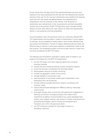 Survey results show that about half of the overall beneficiaries had some prior
    exposure to the inputs distributed and that less than half had previously received
    training on their use. For the most part, beneficiaries were satisfied with receiving
    inputs and with their quality and appropriateness, but expressed some
    dissatisfaction with the timeliness of their delivery. Over 65 percent of
    beneficiaries saw improvements in their crop production and food accessibility
    situation due to the provision of ISFP TCP agriculture inputs. Drought and late
    delivery of inputs were cited as the major reasons for those who experienced a
    decline in crop production and food accessibility.


    Structural problems within the agricultural sector as a whole also affected ISFP
    TCP implementation and the projects’ impacts on beneficiaries. In some regions,
    for example, the low availability of quality seeds in local markets affected timely
    procurement and distribution. The lack of irrigation affected production levels and
    difficult access to markets in some areas impacted on beneficiaries’ ability to sell
    their produce. This hampered the ability of farmers to gain maximum impact from
    the inputs provided by the ISFP TCP project.


    The following recommendations, described in greater detail in Chapter 5, are
    based on the findings from the ISFP TCP assessments:
      •   link the TCP project with other ongoing programmes or projects
          whenever possible;
      •   consider the use of revolving schemes or equity contribution systems;
      •   ensure that training is incorporated into the project design;
      •   devote greater resources to project monitoring;
      •   consider the geographic context of the country;
      •   consider flexibility in procurement rules;
      •   avoid distribution of live animals unless proper transportation to the
          beneficiary’s farm can be assured;
      •   consider different possible distribution systems, according to the
          countries’ reality;
      •   improve Results-based Management (RBM) by defining measurable
          project results;
      •   encourage stronger donor commitment with government engagement in
          following up short-term emergency projects with medium-term
          investments to address structural problems (e.g. poorly developed seed
          industry; poor irrigation systems; poor access to markets, post-harvest and
          processing technologies; need for training and strengthening of
          institutions, etc.) within the agriculture sector;
      •   use TCP funding as a catalyst for technology innovation or
          leveraging investment.




6
 