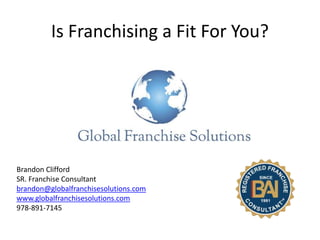 Is Franchising a Fit For You?
Brandon Clifford
SR. Franchise Consultant
brandon@globalfranchisesolutions.com
www.globalfranchisesolutions.com
978-891-7145
 