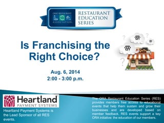 Is Franchising the
Right Choice?
Aug. 6, 2014
2:00 - 3:00 p.m.
Heartland Payment Systems is
the Lead Sponsor of all RES
events.
The ORA Restaurant Education Series (RES)
provides members free access to educational
events that help them sustain and grow their
businesses and are developed based on
member feedback. RES events support a key
ORA initiative: the education of our members.
 