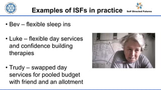 Examples of ISFs in practice
• Bev – flexible sleep ins
• Luke – flexible day services
and confidence building
therapies
• Trudy – swapped day
services for pooled budget
with friend and an allotment
 