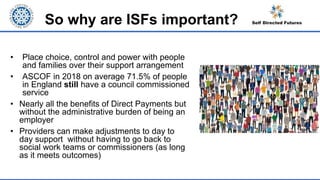 So why are ISFs important?
• Place choice, control and power with people
and families over their support arrangement
• ASCOF in 2018 on average 71.5% of people
in England still have a council commissioned
service
• Nearly all the benefits of Direct Payments but
without the administrative burden of being an
employer
• Providers can make adjustments to day to
day support without having to go back to
social work teams or commissioners (as long
as it meets outcomes)
 