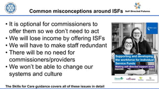 Common misconceptions around ISFs
• It is optional for commissioners to
offer them so we don’t need to act
• We will lose income by offering ISFs
• We will have to make staff redundant
• There will be no need for
commissioners/providers
• We won’t be able to change our
systems and culture
The Skills for Care guidance covers all of these issues in detail
 