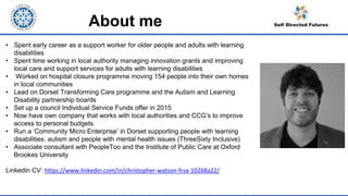 • Spent early career as a support worker for older people and adults with learning
disabilities
• Spent time working in local authority managing innovation grants and improving
local care and support services for adults with learning disabilities
• Worked on hospital closure programme moving 154 people into their own homes
in local communities
• Lead on Dorset Transforming Care programme and the Autism and Learning
Disability partnership boards
• Set up a council Individual Service Funds offer in 2015
• Now have own company that works with local authorities and CCG’s to improve
access to personal budgets
• Run a ‘Community Micro Enterprise’ in Dorset supporting people with learning
disabilities, autism and people with mental health issues (ThreeSixty Inclusive)
• Associate consultant with PeopleToo and the Institute of Public Care at Oxford
Brookes University
Linkedin CV: https://www.linkedin.com/in/christopher-watson-frsa-10268a22/
About me
 