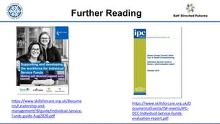 Further Reading
https://www.skillsforcare.org.uk/D
ocuments/Events/ISF-events/IPC-
DCC-Individual-Service-Funds-
evaluation-report.pdf
https://www.skillsforcare.org.uk/Docume
nts/Leadership-and-
management/ISFguide/Individual-Service-
Funds-guide-Aug2020.pdf
 
