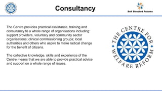 Consultancy
The Centre provides practical assistance, training and
consultancy to a whole range of organisations including:
support providers, voluntary and community sector
organisations; clinical commissioning groups; local
authorities and others who aspire to make radical change
for the benefit of citizens.
The collective knowledge, skills and experience of the
Centre means that we are able to provide practical advice
and support on a whole range of issues.
 