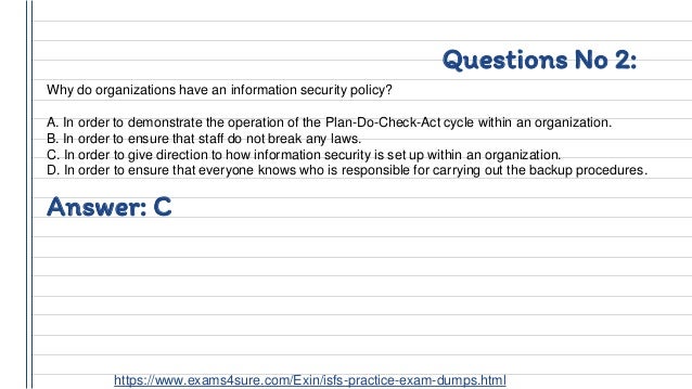 Questions No 2:
Why do organizations have an information security policy?
A. In order to demonstrate the operation of the Plan-Do-Check-Act cycle within an organization.
B. In order to ensure that staff do not break any laws.
C. In order to give direction to how information security is set up within an organization.
D. In order to ensure that everyone knows who is responsible for carrying out the backup procedures.
Answer: C
https://www.exams4sure.com/Exin/isfs-practice-exam-dumps.html
 