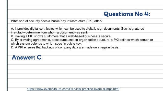 Questions No 4:
What sort of security does a Public Key Infrastructure (PKI) offer?
A. It provides digital certificates which can be used to digitally sign documents. Such signatures
irrefutably determine from whom a document was sent.
B. Having a PKI shows customers that a web-based business is secure.
C. By providing agreements, procedures and an organization structure, a PKI defines which person or
which system belongs to which specific public key.
D. A PKI ensures that backups of company data are made on a regular basis.
Answer: C
https://www.exams4sure.com/Exin/isfs-practice-exam-dumps.html
 