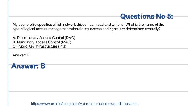 Questions No 5:
My user profile specifies which network drives I can read and write to. What is the name of the
type of logical access management wherein my access and rights are determined centrally?
A. Discretionary Access Control (DAC)
B. Mandatory Access Control (MAC)
C. Public Key Infrastructure (PKI)
Answer: B
Answer: B
https://www.exams4sure.com/Exin/isfs-practice-exam-dumps.html
 