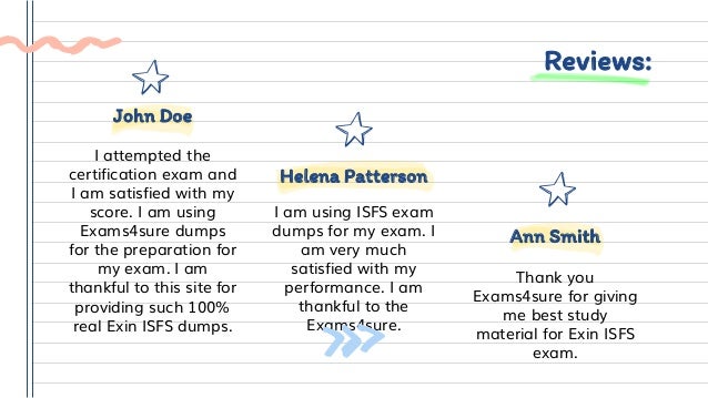 Reviews:
I am using ISFS exam
dumps for my exam. I
am very much
satisfied with my
performance. I am
thankful to the
Exams4sure.
Helena Patterson
Thank you
Exams4sure for giving
me best study
material for Exin ISFS
exam.
Ann Smith
I attempted the
certification exam and
I am satisfied with my
score. I am using
Exams4sure dumps
for the preparation for
my exam. I am
thankful to this site for
providing such 100%
real Exin ISFS dumps.
John Doe
 