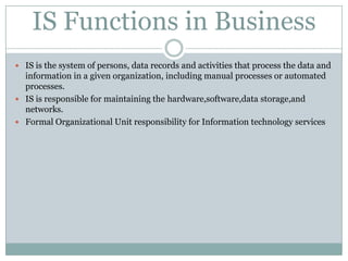 IS Functions in Business IS is the system of persons, data records and activities that process the data and information in a given organization, including manual processes or automated processes. IS is responsible for maintaining the hardware,software,datastorage,and networks. Formal Organizational Unit responsibility for Information technology services 
