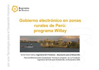 Gobierno electrónico en zonas
      rurales de Perú:
      programa Willay




Annie Ferrari Uliana, Ingeniería Sin Fronteras – Asociación para el Desarrollo
    Para Conferencia sobre Cooperación “Conoce tu proyecto”, en La Fundación
                     Ingenieros del ICAI para el Desarrollo, 23 Noviembre 2009
                                                                                 1
 