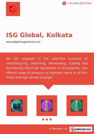 +91-9643007594
A Member of
ISG Global, Kolkata
www.isglightningprotection.com
We are engaged in the speciﬁed business of
manufacturing, exporting, wholesaling, trading and
distributing Electrical Equipment & Accessories. Our
oﬀered range of products is regarded owing to its ﬁne
finish and high tensile strength.
 