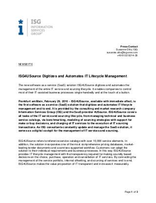 Page 1 of 3
Press Contact
Susanne Otto, ISG
susanne.otto@isg-one.com
+49 6122 9214-33
NEWSBYTE
ISG4USource Digitizes and Automates IT Lifecycle Management
The new software as a service (SaaS) solution ISG4USource digitizes and automates the
management of the entire IT service and sourcing lifecycle. It enables companies to control
most of their IT-assisted business processes single-handedly and at the touch of a button.
Frankfurt am Main, February 29, 2016 – ISG4USource, available with immediate effect, is
the first software as a service (SaaS) solution that digitizes and automates IT lifecycle
management end to end. It is provided by the consulting and market research company
Information Services Group (ISG) and the SaaS provider 4USource. ISG4USource covers
all tasks of the IT service and sourcing lifecycle, from managing technical and business
service catalogs, via benchmarking, modeling of sourcing strategies with support for
make or buy decisions, and charging of IT services to the execution of IT sourcing
transactions. As ISG consultants constantly update and manage the SaaS solution, it
serves as a digital cockpit for the management of IT services and sourcing.
ISG4USource refers to reference service catalogs with over 10,000 service elements. In
addition, the solution incorporates one of the most comprehensive pricing databases, market-
leading tender documents and a services-supported workflow. Customers can adapt the
solution to their individual requirements and business processes. In this way ISG4USource
provides IT lifecycle management with the transparency required for making soundly based
decisions on the choice, purchase, operation and cancellation of IT services. By connecting the
management of the service portfolio, internal offsetting, and sourcing of services end to end,
ISG4USource makes the value proposition of IT transparent and increases it measurably.
 