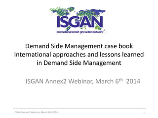 Demand Side Management case book
International approaches and lessons learned
in Demand Side Management
ISGAN Annex2 Webinar, March 6th 2014

ISGAN Annex2 Webinar, March 6th 2014

1

 