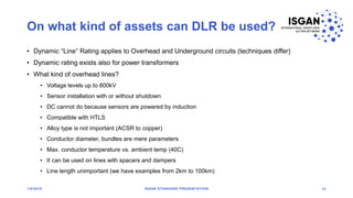 On what kind of assets can DLR be used?
• Dynamic “Line” Rating applies to Overhead and Underground circuits (techniques differ)
• Dynamic rating exists also for power transformers
• What kind of overhead lines?
• Voltage levels up to 800kV
• Sensor installation with or without shutdown
• DC cannot do because sensors are powered by induction
• Compatible with HTLS
• Alloy type is not important (ACSR to copper)
• Conductor diameter, bundles are mere parameters
• Max. conductor temperature vs. ambient temp (40C)
• It can be used on lines with spacers and dampers
• Line length unimportant (we have examples from 2km to 100km)
1/8/2018 ISGAN STANDARD PRESENTATION 14
 