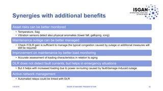 Synergies with additional benefits
Asset risks can be better monitored
• Temperature, Sag
• Vibration sensors detect also physical anomalies (tower fall, galloping, icing)
Maintenance outage can be better managed
• Check if DLR gain is sufficient to manage the typical congestion caused by outage or additional measures will
still be required
Improvement on maintenance by better load monitoring
• Accurate assessment of loading characteristics in relation to aging
DLR does not detect fault currents, but helps in emergency situations
• But it helps with increased loading due to power re-routing caused by fault/damage induced outage
Active network management
• Automated relays could be linked with DLR
1/8/2018 ISGAN STANDARD PRESENTATION 19
 