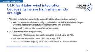 DLR facilitates wind integration
because gains are high when winds
are high
• Allowing installation capacity to exceed traditional connection capacity,
• With increasing installation capacity considered on same line, curtailment begins
when the installation capacity exceeds the thermal limit of the line.
• In general, curtailment increases but so does infeed.
• DLR facilitates wind integration by:
• increasing infeed (energy that can be accepted by grid) up to 50-70%
• reducing curtailment also up to 15% compared to SLR
• increase installation capacity up to 50% without need for curtailment at all
Wind case study results
https://watttransmission.files.wordpress.com/2019/06/wind-integration-use-case.pdf
34
 