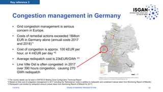 Congestion management in Germany
• Grid congestion management is serious
concern in Europe.
• Costs of remedial actions exceeded 1Billion
EUR in Germany alone (annual costs 2017
and 2018)*1
• Cost of congestion is approx. 100 kEUR per
hour, or 4 mEUR per day *2
• Average redispatch cost is 23kEUR/GWh *3
• Line Ville Ost is often congested: in 2017
over 390 hours congestion, causing 270
GWh redispatch
Key reference 3
*1 Per country details can be seen in ENTSO-E Bidding Zone Configuration Technical Report
*2 Based on total cost of congestion management in 2017 including the “Netzreserve” costs in addition to redispatch and curtailment (values taken from Monitoring Report of BNeztA)
*3 Redispatch cost divided by redispatch amount (values taken from Monitoring Report of BNeztA for 2017)
1/8/2018 ISGAN STANDARD PRESENTATION 35
 