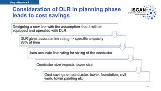 Consideration of DLR in planning phase
leads to cost savings
Designing a new line with the assumption that it will be
equipped and operated with DLR
DLR gives accurate line rating -> specific ampacity
98% of time
Uses accurate line rating for sizing of the conductor
Conductor size impacts tower size
Cost savings on conductor, tower, foundation, civil
work, tower painting etc
Key reference 4
38
 
