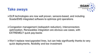 Take aways
DLR technologies are now well proven, sensors-based, and including
Scada/EMS integrated software to optimize grid operations
Congestion management (redispatch reduction), Interconnectors
optimization, Renewables integration are obvious use cases, with
EXTREMELY quick pay-backs
Won’t replace new/upgraded lines, but can help significantly thanks to very
quick deployments, flexibility and low investment
42
 