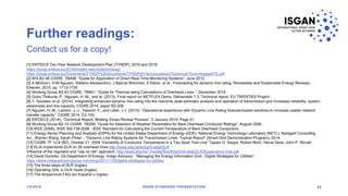 Further readings:
1/8/2018 ISGAN STANDARD PRESENTATION 44
Contact us for a copy!
[1] ENTSO-E Ten-Year Network Development Plan (TYNDP), 2016 and 2018:
https://tyndp.entsoe.eu/2016/insight-reports/technology/
https://tyndp.entsoe.eu/Documents/TYNDP%20documents/TYNDP2018/consultation/Technical/Technologies4TS.pdf
[2] WG B2-36 CIGRE. TB498: “Guide for Application of Direct Real-Time Monitoring Systems”, June 2012.
[3] A Michiorri, H-M Nguyen, Stefano Alessandrini, J Bjørnar Bremnes, S Dierer, et al., Forecasting for dynamic line rating. Renewable and Sustainable Energy Reviews,
Elsevier, 2015, pp. 1713-1730.
[4] Working Group B2-43 CIGRE. TB601: “Guide for Thermal rating Calculations of Overhead Lines.”, December 2014.
[5] Guha Thakurta, P., Nguyen, H.-M., and al. (2013). Final report on NETFLEX Demo. Deliverable 7.3. Technical report, EU TWENTIES Project
[6] T. Goodwin et al. (2014). Integrating enhanced dynamic line rating into the real-time state estimator analysis and operation of transmission grid increases reliability, system
awareness and line capacity, CIGRE 2014, paper B2-208.
[7] Nguyen, H.-M., Lambin, J.-J., Vassort, F., and Lilien, J.-l. (2014). “Operational experience with Dynamic Line Rating forecast-based solutions to increase usable network
transfer capacity”. CIGRE 2014, C2-103.
[8] ENTSO-E (2014), “Technical Report, Bidding Zones Review Process”, 2 January 2014. Page 51.
[9] Working Group B2-12 CIGRE. TB299: “Guide for Selection of Weather Parameters for Bare Overhead Conductor Ratings”, August 2006.
[10] IEEE (2006), IEEE Std 738-2006 - IEEE Standard for Calculating the Current-Temperature of Bare Overhead Conductors.
[11] Energy Sector Planning and Analysis (ESPA) for the United States Department of Energy (DOE), National Energy Technology Laboratory (NETL), Navigant Consulting
Inc., Warren Wang, Sarah Pinter – “Dynamic Line Rating Systems for Transmission Lines: Topical Report” (Smart Grid Demonstration Program), 2014.
[12] CIGRE TF 12-6 (B2), October 21, 2004 “Variability of Conductor Temperature in a Two Span Test Line” Tapani O. Seppa, Robert Mohr, Herve Deve, John P. Stovall
[13] ELIA implements DLR on 29 overhead lines http://www.elia.be/en/grid-data/DLR
Influence of the regulator and “cap vs risk” approach: http://www.elia.be/~/media/files/Elia/Grid-data/DLR/Explanatory-note.pdf
[14] David Gorarke, US Department of Energy, Indigo Advisory, “Managing the Energy Information Grid - Digital Strategies for Utilities”:
https://www.indigoadvisorygroup.com/blog/2017/11/8/digital-strategies-for-utilities
[15] The three steps of DLR (Ingles)
[16] Operating OHL in DLR mode (Ingles)
[17] The Ampacimon FAQ (en Español o Ingles)
 