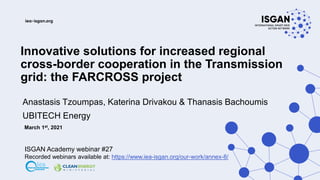 Innovative solutions for increased regional
cross-border cooperation in the Transmission
grid: the FARCROSS project
Anastasis Tzoumpas, Katerina Drivakou & Thanasis Bachoumis
UBITECH Energy
March 1st, 2021
ISGAN Academy webinar #27
Recorded webinars available at: https://www.iea-isgan.org/our-work/annex-8/
 