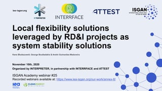Local flexibility solutions
leveraged by RD&I projects as
system stability solutions
November 10th, 2020
Organized by INTERPRETER, in partnership with INTERRFACE and ATTEST
ISGAN Academy webinar #25
Recorded webinars available at: https://www.iea-isgan.org/our-work/annex-8/
Hans Bludszuweit; George Boultadakis & André Guimarães Madureira
 