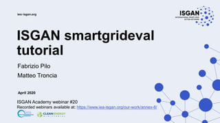 ISGAN smartgrideval
tutorial
Fabrizio Pilo
Matteo Troncia
April 2020
ISGAN Academy webinar #20
Recorded webinars available at: https://www.iea-isgan.org/our-work/annex-8/
 