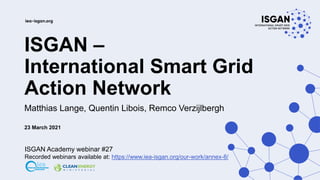 ISGAN –
International Smart Grid
Action Network
Matthias Lange, Quentin Libois, Remco Verzijlbergh
23 March 2021
ISGAN Academy webinar #27
Recorded webinars available at: https://www.iea-isgan.org/our-work/annex-8/
 