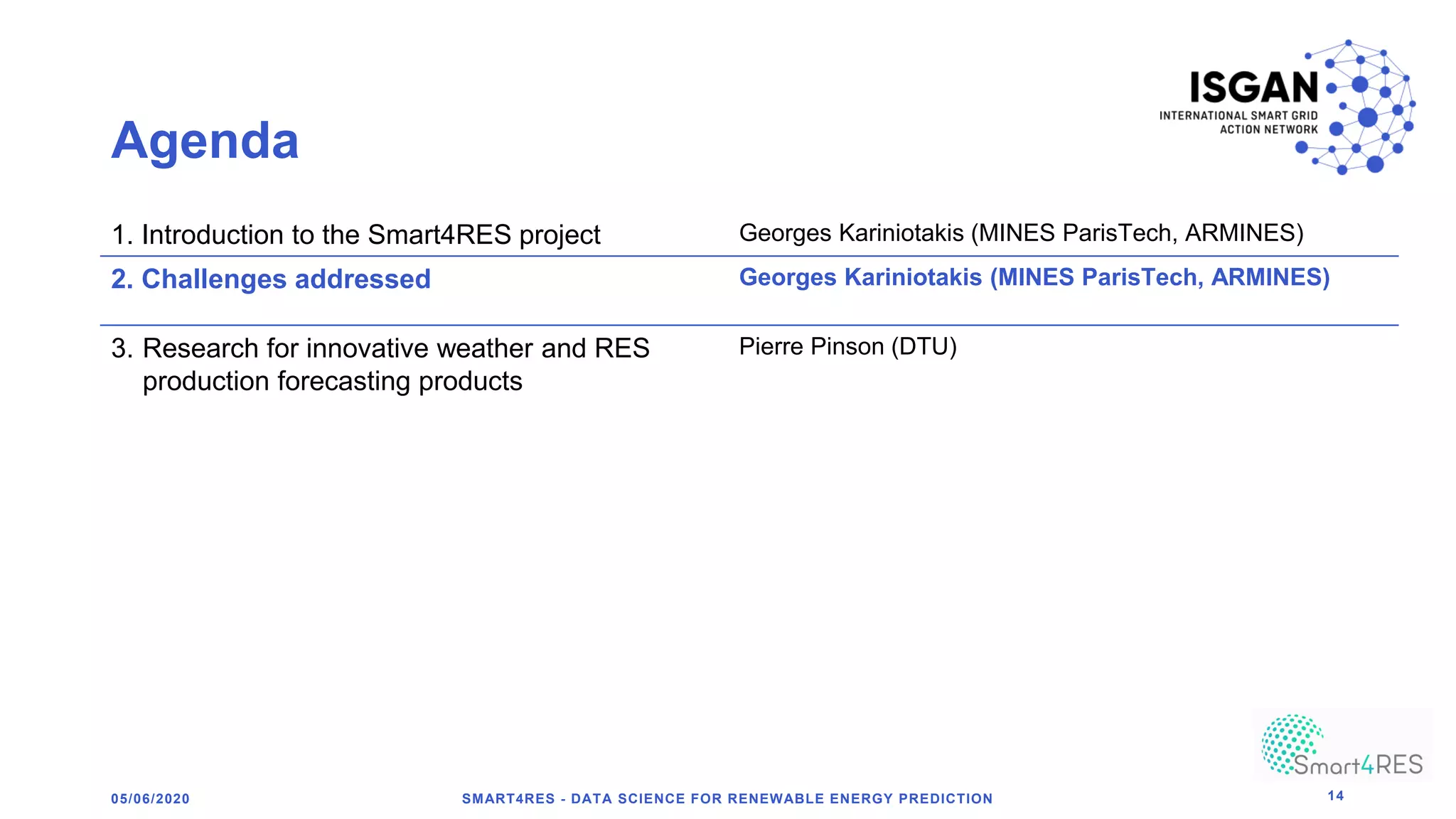 Agenda
1. Introduction to the Smart4RES project Georges Kariniotakis (MINES ParisTech, ARMINES)
2. Challenges addressed Georges Kariniotakis (MINES ParisTech, ARMINES)
3. Research for innovative weather and RES
production forecasting products
Pierre Pinson (DTU)
05/06/2020 SMART4RES - DATA SCIENCE FOR RENEWABLE ENERGY PREDICTION 14
 