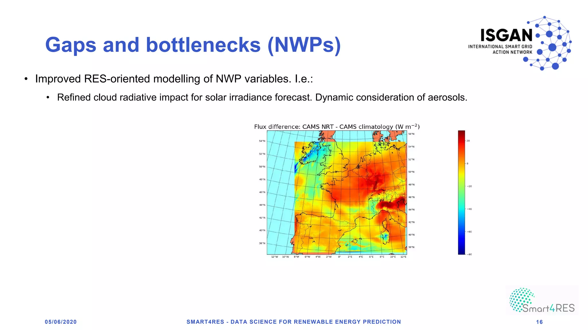 Gaps and bottlenecks (NWPs)
05/06/2020 SMART4RES - DATA SCIENCE FOR RENEWABLE ENERGY PREDICTION 16
• Improved RES-oriented modelling of NWP variables. I.e.:
• Refined cloud radiative impact for solar irradiance forecast. Dynamic consideration of aerosols.
 