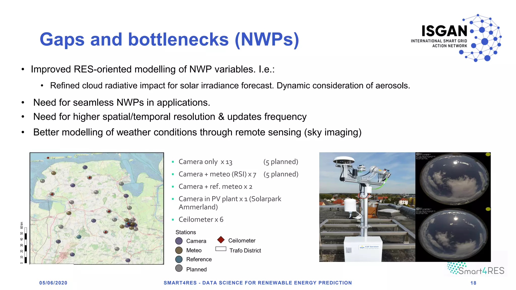 Gaps and bottlenecks (NWPs)
05/06/2020 SMART4RES - DATA SCIENCE FOR RENEWABLE ENERGY PREDICTION 18
• Improved RES-oriented modelling of NWP variables. I.e.:
• Refined cloud radiative impact for solar irradiance forecast. Dynamic consideration of aerosols.
▪ Camera only x 13 (5 planned)
▪ Camera + meteo (RSI) x 7 (5 planned)
▪ Camera + ref. meteo x 2
▪ Camera in PV plant x 1 (Solarpark
Ammerland)
▪ Ceilometer x 6
• Better modelling of weather conditions through remote sensing (sky imaging)
• Need for seamless NWPs in applications.
• Need for higher spatial/temporal resolution & updates frequency
 