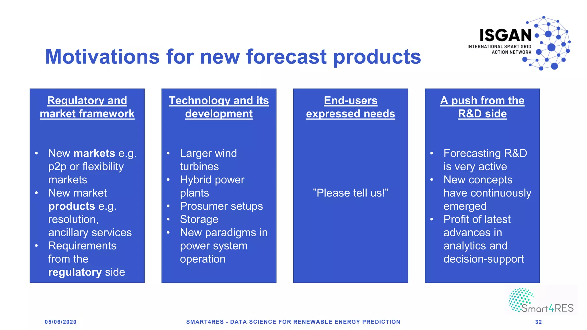 Motivations for new forecast products
05/06/2020 SMART4RES - DATA SCIENCE FOR RENEWABLE ENERGY PREDICTION 32
Regulatory and
market framework
• New markets e.g.
p2p or flexibility
markets
• New market
products e.g.
resolution,
ancillary services
• Requirements
from the
regulatory side
Technology and its
development
• Larger wind
turbines
• Hybrid power
plants
• Prosumer setups
• Storage
• New paradigms in
power system
operation
End-users
expressed needs
”Please tell us!”
A push from the
R&D side
• Forecasting R&D
is very active
• New concepts
have continuously
emerged
• Profit of latest
advances in
analytics and
decision-support
 