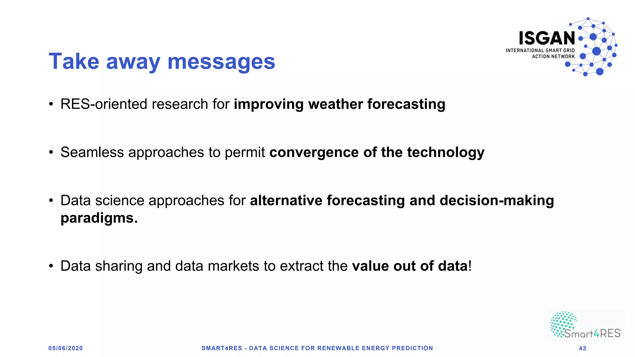 Take away messages
• RES-oriented research for improving weather forecasting
• Seamless approaches to permit convergence of the technology
• Data science approaches for alternative forecasting and decision-making
paradigms.
• Data sharing and data markets to extract the value out of data!
SMART4RES - DATA SCIENCE FOR RENEWABLE ENERGY PREDICTION 4305/06/2020
 
