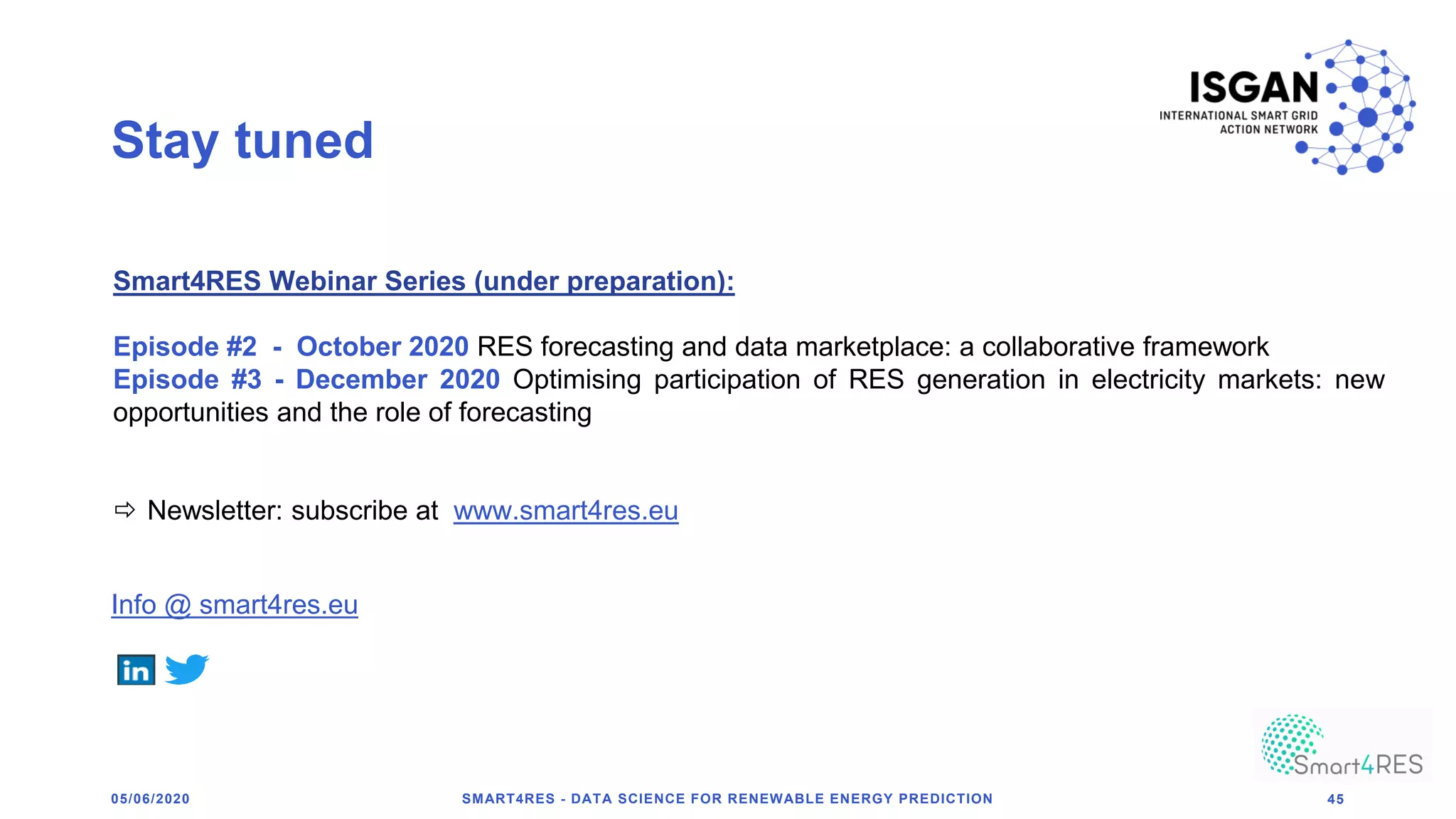 Stay tuned
SMART4RES - DATA SCIENCE FOR RENEWABLE ENERGY PREDICTION 45
Smart4RES Webinar Series (under preparation):
Episode #2 - October 2020 RES forecasting and data marketplace: a collaborative framework
Episode #3 - December 2020 Optimising participation of RES generation in electricity markets: new
opportunities and the role of forecasting
 Newsletter: subscribe at www.smart4res.eu
Info @ smart4res.eu
05/06/2020
 