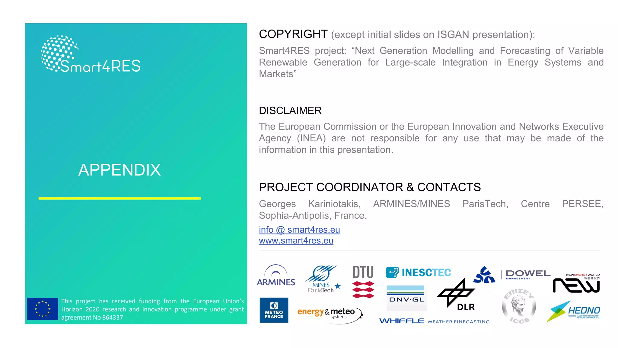 This project has received funding from the European Union’s
Horizon 2020 research and innovation programme under grant
agreement No 864337
APPENDIX
COPYRIGHT (except initial slides on ISGAN presentation):
Smart4RES project: “Next Generation Modelling and Forecasting of Variable
Renewable Generation for Large-scale Integration in Energy Systems and
Markets”
DISCLAIMER
The European Commission or the European Innovation and Networks Executive
Agency (INEA) are not responsible for any use that may be made of the
information in this presentation.
PROJECT COORDINATOR & CONTACTS
Georges Kariniotakis, ARMINES/MINES ParisTech, Centre PERSEE,
Sophia-Antipolis, France.
info @ smart4res.eu
www.smart4res.eu
 