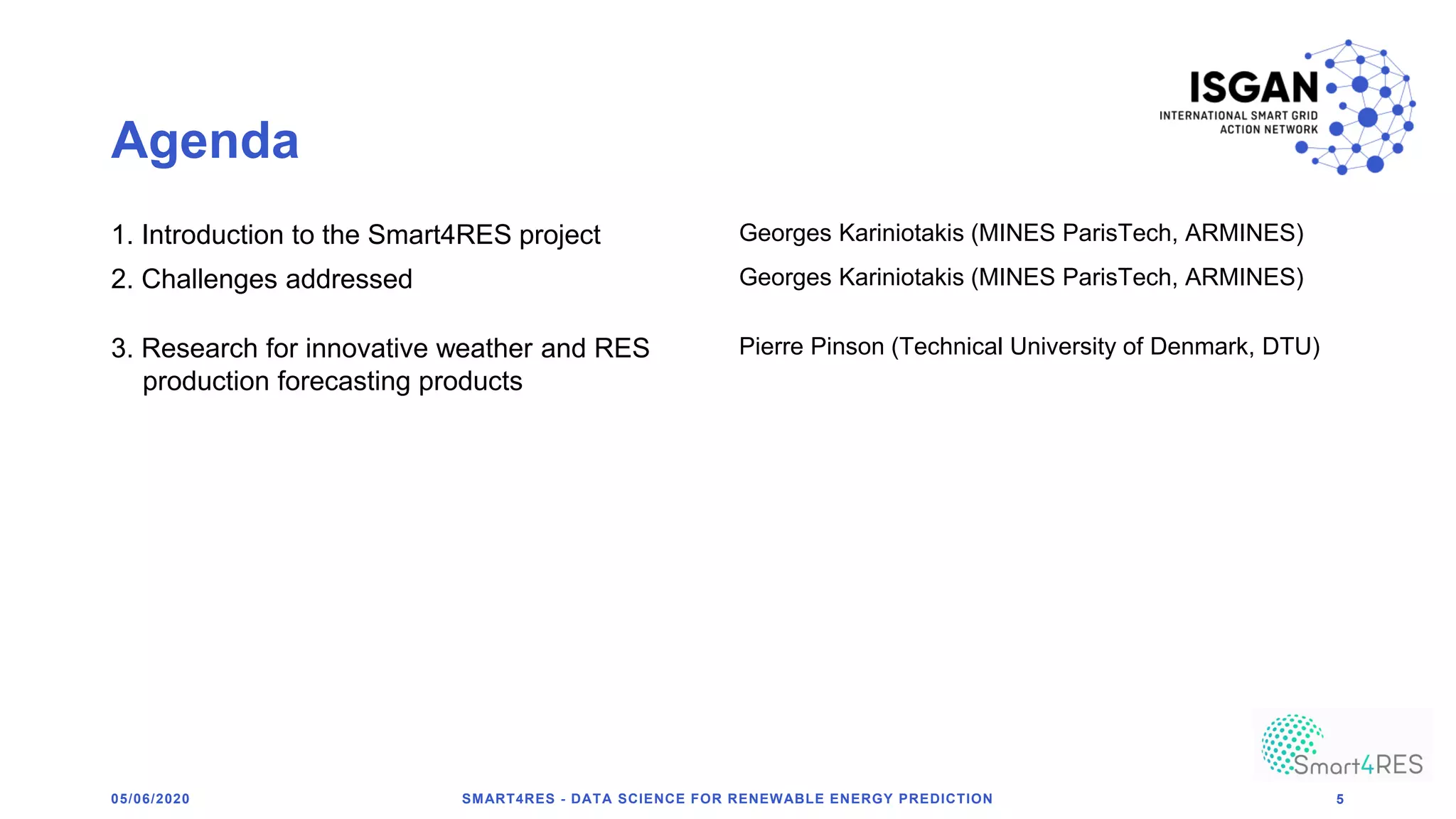 Agenda
1. Introduction to the Smart4RES project Georges Kariniotakis (MINES ParisTech, ARMINES)
2. Challenges addressed Georges Kariniotakis (MINES ParisTech, ARMINES)
3. Research for innovative weather and RES
production forecasting products
Pierre Pinson (Technical University of Denmark, DTU)
05/06/2020 SMART4RES - DATA SCIENCE FOR RENEWABLE ENERGY PREDICTION 5
 