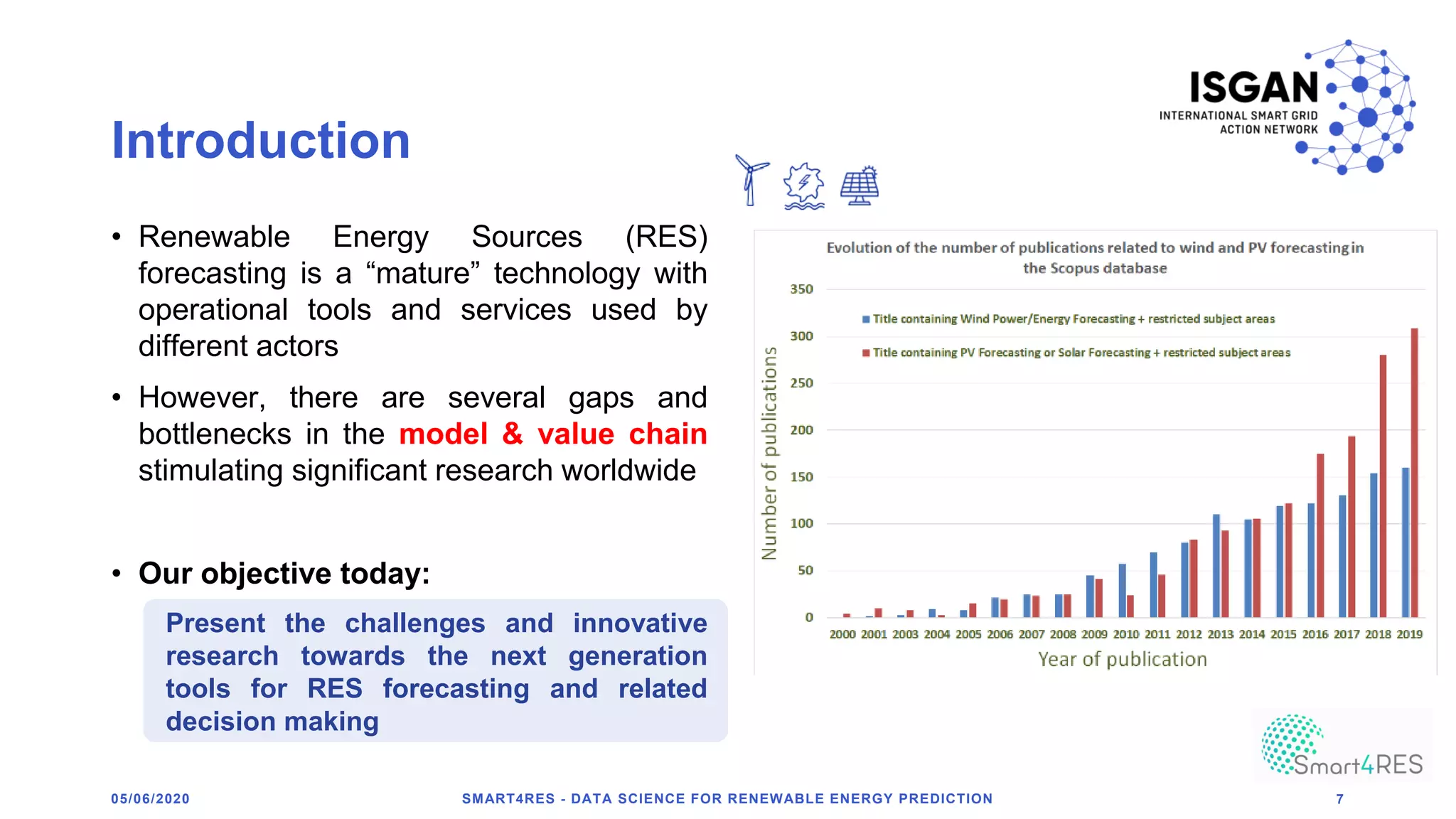 Introduction
• Renewable Energy Sources (RES)
forecasting is a “mature” technology with
operational tools and services used by
different actors
• However, there are several gaps and
bottlenecks in the model & value chain
stimulating significant research worldwide
• Our objective today:
Present the challenges and innovative
research towards the next generation
tools for RES forecasting and related
decision making
SMART4RES - DATA SCIENCE FOR RENEWABLE ENERGY PREDICTION 705/06/2020
 