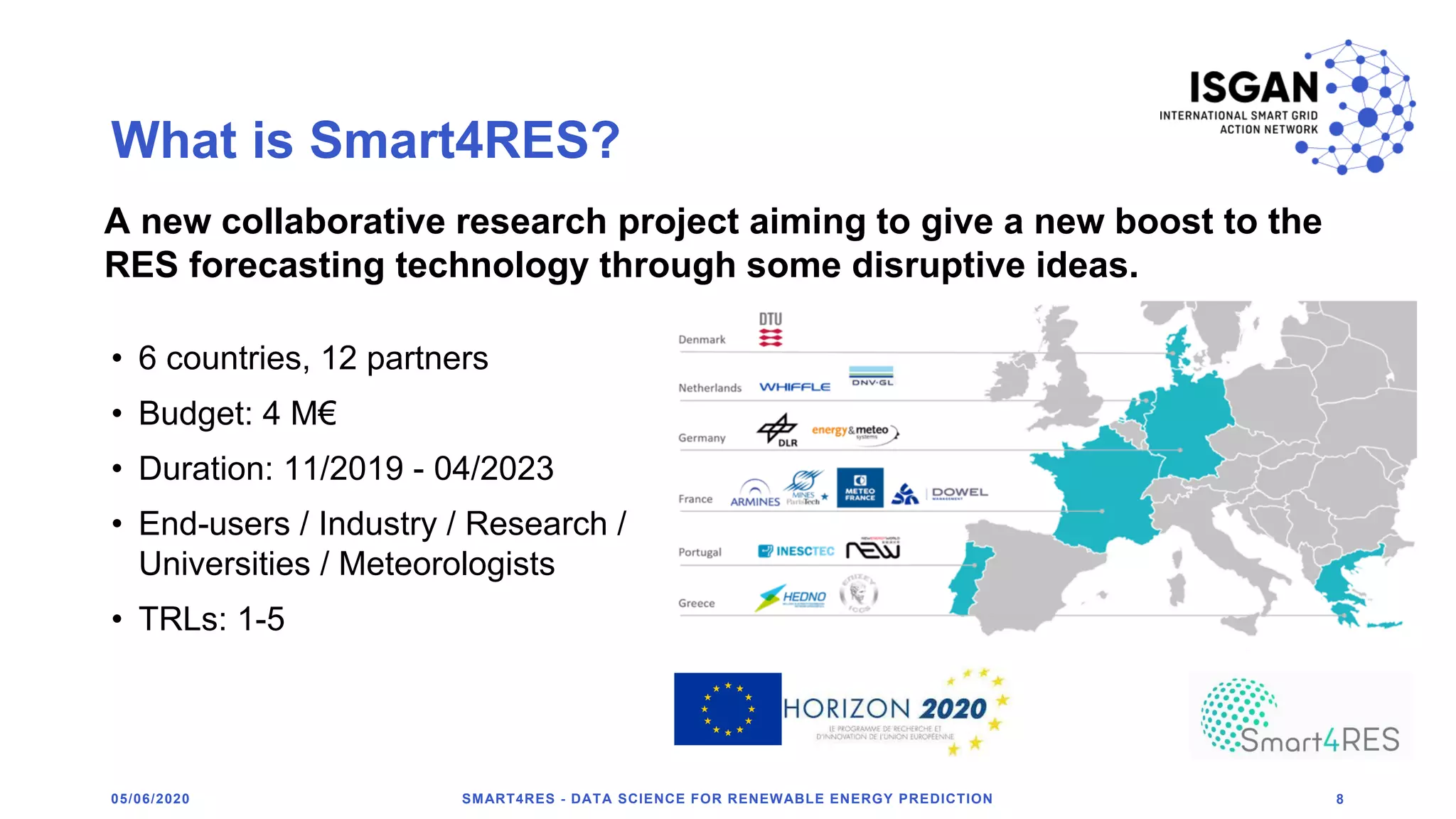What is Smart4RES?
• 6 countries, 12 partners
• Budget: 4 M€
• Duration: 11/2019 - 04/2023
• End-users / Industry / Research /
Universities / Meteorologists
• TRLs: 1-5
SMART4RES - DATA SCIENCE FOR RENEWABLE ENERGY PREDICTION 805/06/2020
A new collaborative research project aiming to give a new boost to the
RES forecasting technology through some disruptive ideas.
 