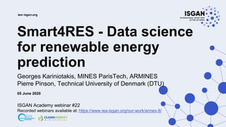 Smart4RES - Data science
for renewable energy
prediction
Georges Kariniotakis, MINES ParisTech, ARMINES
Pierre Pinson, Technical University of Denmark (DTU)
05 June 2020
ISGAN Academy webinar #22
Recorded webinars available at: https://www.iea-isgan.org/our-work/annex-8/
 