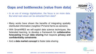 Gaps and bottlenecks (value from data)
05/06/2020 SMART4RES - DATA SCIENCE FOR RENEWABLE ENERGY PREDICTION 27
• In an era of energy digitalization, the focus is on more data.
But what real value can be extracted from data?
• Many works have shown the benefits of integrating spatially
distributed information (neighbor PV/wind farms as sensors).
• With Smart4RES we will exploit data science techniques, like
federated learning, to develop a framework for collaborative
forecasting through data sharing that respects privacy and
confidentiality constraints
• And a data market concept to foster data sharing
 