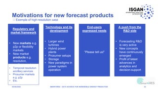 Motivations for new forecast products
05/06/2020 SMART4RES - DATA SCIENCE FOR RENEWABLE ENERGY PREDICTION 33
Regulatory and
market framework
• New markets e.g.
p2p or flexibility
markets
• New market
products e.g.
resolution,
ancillary services
• Requirements for
the regulatory
Technology and its
development
• Larger wind
turbines
• Hybrid power
plants
• Prosumer setups
• Storage
• New paradigms in
power system
operation
End-users
expressed needs
”Please tell us!”
A push from the
R&D side
• Forecasting R&D
is very active
• New concepts
have continuously
emerged
• Profit of latest
advances in
analytics and
decision-support
Exemple of high-resolution case
• Temporal resolution
ancillary services
• Prosumer markets
e.g. p2p
• Etc.
 
