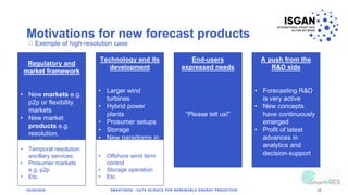 Motivations for new forecast products
05/06/2020 SMART4RES - DATA SCIENCE FOR RENEWABLE ENERGY PREDICTION 34
Regulatory and
market framework
• New markets e.g.
p2p or flexibility
markets
• New market
products e.g.
resolution,
ancillary services
• Requirements for
the regulatory
Technology and its
development
• Larger wind
turbines
• Hybrid power
plants
• Prosumer setups
• Storage
• New paradigms in
power system
operation
End-users
expressed needs
”Please tell us!”
A push from the
R&D side
• Forecasting R&D
is very active
• New concepts
have continuously
emerged
• Profit of latest
advances in
analytics and
decision-support
Exemple of high-resolution case
• Temporal resolution
ancillary services
• Prosumer markets
e.g. p2p
• Etc.
• Offshore wind farm
control
• Storage operation
• Etc.
 