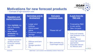 Motivations for new forecast products
05/06/2020 SMART4RES - DATA SCIENCE FOR RENEWABLE ENERGY PREDICTION 36
Regulatory and
market framework
• New markets e.g.
p2p or flexibility
markets
• New market
products e.g.
resolution,
ancillary services
• Requirements for
the regulatory
Technology and its
development
• Larger wind
turbines
• Hybrid power
plants
• Prosumer setups
• Storage
• New paradigms in
power system
operation
End-users
expressed needs
”Please tell us!”
A push from the
R&D side
• Forecasting R&D
is very active
• New concepts
have continuously
emerged
• Profit of latest
advances in
analytics and
decision-support
• Many examples e.g.
Copenhagen airport
• Early push towards
high resolution in the
late 90s
• Today different
(very) high resolution
approaches
• Especially relevant
for offshore wind
Exemple of high-resolution case
• Temporal resolution
ancillary services
• Prosumer markets
e.g. p2p
• Etc.
• Offshore wind farm
control
• Storage operation
• Etc.
 