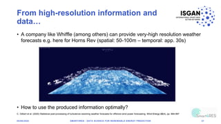 From high-resolution information and
data…
05/06/2020 SMART4RES - DATA SCIENCE FOR RENEWABLE ENERGY PREDICTION 37
• A company like Whiffle (among others) can provide very-high resolution weather
forecasts e.g. here for Horns Rev (spatial: 50-100m – temporal: app. 30s)
• How to use the produced information optimally?
C. Gilbert et al. (2020) Statistical post-processing of turbulence-resolving weather forecasts for offshore wind power forecasting. Wind Energy 23(4), pp. 884-897
 
